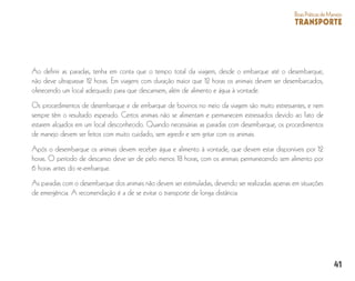 41
BoasPráticasdeManejo
TRANSPORTE
Ao definir as paradas, tenha em conta que o tempo total da viagem, desde o embarque até o desembarque,
não deve ultrapassar 12 horas. Em viagens com duração maior que 12 horas os animais devem ser desembarcados,
oferecendo um local adequado para que descansem, além de alimento e água à vontade.
Os procedimentos de desembarque e de embarque de bovinos no meio da viagem são muito estressantes, e nem
sempre têm o resultado esperado. Certos animais não se alimentam e permanecem estressados devido ao fato de
estarem alojados em um local desconhecido. Quando necessárias as paradas com desembarque, os procedimentos
de manejo devem ser feitos com muito cuidado, sem agredir e sem gritar com os animais.
Após o desembarque os animais devem receber água e alimento à vontade, que devem estar disponíveis por 12
horas. O período de descanso deve ser de pelo menos 18 horas, com os animais permanecendo sem alimento por
6 horas antes do re-embarque.
As paradas com o desembarque dos animais não devem ser estimuladas, devendo ser realizadas apenas em situações
de emergência. A recomendação é a de se evitar o transporte de longa distância.
 