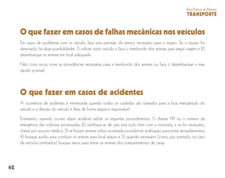 42
BoasPráticasdeManejo
TRANSPORTE
O que fazer em casos de falhas mecânicas nos veículos
Em casos de problemas com os veículo, faça uma previsão do tempo necessário para o reparo. Se o reparo for
demorado, há duas possibilidades: 1) solicite outro veículo e faça o transbordo dos animais para seguir viagem e 2)
desembarque os animais em local adequado.
Não corra riscos, tome as providências necessárias para a transbordo dos animais ou faça o desembarque o mais
rápido possível.
O que fazer em casos de acidentes
A ocorrência de acidentes é minimizada quando todos os cuidados são tomados para a boa manutenção do
veículo e a direção do veículo é feita de forma segura e responsável.
Entretanto, quando ocorrer algum acidente adote os seguintes procedimentos: 1) chamar 191 ou o número de
emergência das rodovias privatizadas; 2) certifique-se de que está tudo bem com o motorista, e se for necessário,
chame por socorro médico; 3) se houver animais soltos na estrada providencie sinalização para evitar atropelamentos;
4) busque auxilio para conduzir os animais para local seguro e 5) quando necessário (como, por exemplo, no caso
de veículos tombados) busque meios para retirar os animais dos compartimentos de carga.
 