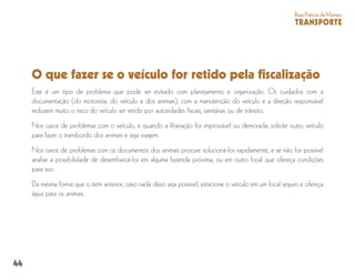 44
BoasPráticasdeManejo
TRANSPORTE
O que fazer se o veículo for retido pela fiscalização
Este é um tipo de problema que pode ser evitado com planejamento e organização. Os cuidados com a
documentação (do motorista, do veículo e dos animais), com a manutenção do veículo e a direção responsável
reduzem muito o risco do veículo ser retido por autoridades fiscais, sanitárias ou de trânsito.
Nos casos de problemas com o veículo, e quando a liberação for improvável ou demorada, solicite outro veículo
para fazer o transbordo dos animais e siga viagem.
Nos casos de problemas com os documentos dos animais procure solucioná-los rapidamente, e se não for possível
analise a possibilidade de desembarcá-los em alguma fazenda próxima, ou em outro local que ofereça condições
para isso.
Da mesma forma que o item anterior, caso nada disso seja possível, estacione o veículo em um local seguro e ofereça
água para os animais.
 
