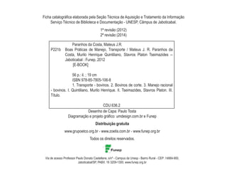 Ficha catalográfica elaborada pela Seção Técnica de Aquisição e Tratamento da Informação
Serviço Técnico de Biblioteca e Documentação - UNESP, Câmpus de Jaboticabal.
		 Paranhos da Costa, Mateus J.R.
P221b 	 Boas Práticas de Manejo, Transporte / Mateus J. R. Paranhos da
Costa, Murilo Henrique Quintiliano, Stavros Platon Tseimazides --
Jaboticabal : Funep, 2012
[E-BOOK]
		 56 p.: il. ; 19 cm
		 ISBN 978-85-7805-106-8
		 1. Transporte - bovinos. 2. Bovinos de corte. 3. Manejo racional
- bovinos. I. Quintiliano, Murilo Henrique. II. Tseimazides, Stavros Platon. III.
Título.
CDU 636.2
Desenho de Capa: Paulo Tosta
Diagramação e projeto gráfico: umdesign.com.br e Funep
Distribuição gratuita
www.grupoetco.org.br - www.zoetis.com.br - www.funep.org.br
Todos os direitos reservados.
Via de acesso Professor Paulo Donato Castellane, s/nº - Campus da Unesp - Bairro Rural - CEP: 14884-900,
Jaboticabal/SP, PABX: 16 3209-1300, www.funep.org.br
1ª revisão (2012)
2ª revisão (2014)
 