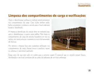 51
BoasPráticasdeManejo
TRANSPORTE
Limpeza dos compartimentos de carga e verificações
Após o desembarque verifique se nenhum animal permanece
nos compartimentos de carga. Caso todos tenham saído,
feche as porteiras e conduza o veículo para o local onde será
lavado e desinfetado.
A limpeza e desinfecção do veículo deve ser realizada logo
após o desembarque, o quanto antes melhor. Não limpe os
compartimentos de carga de veículos boiadeiros em rios ou
riachos, isto causa poluição e aumenta os riscos de transmissão
de doenças.
Ao terminar a limpeza faça uma cuidadosa verificação nos
compartimentos de carga, cheque travas e parafusos, repare
ou substitua o que estiver quebrado.
Esteja certo de que está tudo em ordem para a próxima viagem. É essencial que os veículos estejam limpos,
desinfetados e em boas condições de uso antes da realização de um novo embarque.
 