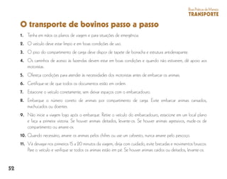 52
BoasPráticasdeManejo
TRANSPORTE
O transporte de bovinos passo a passo
1. 	 Tenha em mãos os planos de viagem e para situações de emergência.
2. 	 O veículo deve estar limpo e em boas condições de uso.
3. 	 O piso do compartimento de carga deve dispor de tapete de borracha e estrutura antiderrapante.
4. 	Os caminhos de acesso às fazendas devem estar em boas condições e quando não estiverem, dê apoio aos
motoristas.
5. 	 Ofereça condições para atender às necessidades dos motoristas antes de embarcar os animais.
6. 	Certifique-se de que todos os documentos estão em ordem.
7. 	 Estacione o veículo corretamente, sem deixar espaços com o embarcadouro.
8. 	Embarque o número correto de animais por compartimento de carga. Evite embarcar animais cansados,
machucados ou doentes.
9. 	Não inicie a viagem logo após o embarque. Retire o veículo do embarcadouro, estacione em um local plano
e faça a primeira vistoria. Se houver animais deitados, levante-os. Se houver animais agressivos, mude-os de
compartimento ou amarre-os.
10. 	Quando necessário, amarre os animais pelos chifres ou use um cabresto, nunca amarre pelo pescoço.
11. 	Vá devagar nos primeiros 15 a 20 minutos da viagem, dirija com cuidado, evite brecadas e movimentos bruscos.
Pare o veículo e verifique se todos os animais estão em pé. Se houver animais caidos ou deitados, levante-os.
 