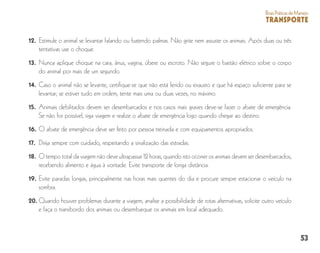 53
BoasPráticasdeManejo
TRANSPORTE
12. 	Estimule o animal se levantar falando ou batendo palmas. Não grite nem assuste os animais. Após duas ou três
tentativas use o choque.
13. 	Nunca aplique choque na cara, ânus, vagina, úbere ou escroto. Não segure o bastão elétrico sobre o corpo
do animal por mais de um segundo.
14. 	Caso o animal não se levante, certifique-se que não está ferido ou exausto e que há espaço suficiente para se
levantar; se estiver tudo em ordem, tente mais uma ou duas vezes, no máximo.
15. 	Animais debilitados devem ser desembarcados e nos casos mais graves deve-se fazer o abate de emergência.
Se não for possível, siga viagem e realize o abate de emergência logo quando chegar ao destino.
16. 	O abate de emergência deve ser feito por pessoa treinada e com equipamentos apropriados.
17. 	Dirija sempre com cuidado, respeitando a sinalização das estradas.
18. 	O tempo total da viagem não deve ultrapassar 12 horas, quando isto ocorrer os animais devem ser desembarcados,
recebendo alimento e água à vontade. Evite transporte de longa distância.
19. 	Evite paradas longas, principalmente nas horas mais quentes do dia e procure sempre estacionar o veículo na
sombra.
20.	Quando houver problemas durante a viagem, analise a possibilidade de rotas alternativas, solicite outro veículo
e faça o transbordo dos animais ou desembarque os animais em local adequado.
 