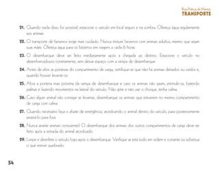 54
BoasPráticasdeManejo
TRANSPORTE
21. 	Quando nada disso for possível, estacione o veículo em local seguro e na sombra. Ofereça água regularmente
aos animais.
22. 	O transporte de bezerros exige mais cuidado. Nunca misture bezerros com animais adultos, mesmo que sejam
suas mães. Ofereça água para os bezerros em viagens a cada 6 horas.
23. 	O desembarque deve ser feito imediatamente após a chegada ao destino. Estacione o veículo no
desembarcadouro corretamente, sem deixar espaço com a rampa de desembarque.
24.	Antes de abrir as porteiras do compartimento de carga, certifique-se que não há animais deitados ou caídos e,
quando houver levante-os.
25.	Abra a porteira mais próxima da rampa de desembarque e caso os animais não saiam, estimule-os, batendo
palmas e fazendo movimentos na lateral do veículo. Não grite e não use o choque, tenha calma.
26.	Caso algum animal não consigar se levantar, desembarque os animais que estiverem no mesmo compartimento
de carga com calma.
27. 	Quando necessário faça o abate de emergência, atordoando o animal dentro do veículo, para posteriormente
arrastá-lo para fora.
28. 	Nunca arraste animais conscientes! O desembarque dos animais dos outros compartimentos de carga deve ser
feito após a retirada do animal atordoado.
29.	Limpe e desinfete o veículo logo após o desembarque. Verifique se está tudo em ordem e conserte ou substitua
o que estiver quebrado.
 