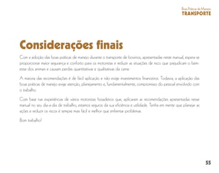 55
BoasPráticasdeManejo
TRANSPORTE
Considerações finais
Com a adoção das boas práticas de manejo durante o transporte de bovinos, apresentadas neste manual, espera-se
proporcionar maior segurança e conforto para os motoristas e reduzir as situações de risco que prejudicam o bem-
estar dos animais e causam perdas quantitativas e qualitativas da carne.
A maioria das recomendações é de fácil aplicação e não exige investimentos financeiros. Todavia, a aplicação das
boas práticas de manejo exige atenção, planejamento e, fundamentalmente, compromisso do pessoal envolvido com
o trabalho.
Com base nas experiências de vários motoristas boiadeiros que, aplicaram as recomendações apresentadas nesse
manual no seu dia-a-dia de trabalho, estamos seguros da sua eficiência e utilidade. Tenha em mente que planejar as
ações e reduzir os riscos é sempre mais fácil e melhor que enfrentar problemas.
Bom trabalho!
 