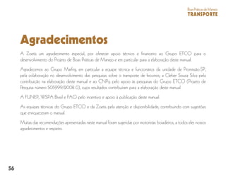 56
BoasPráticasdeManejo
TRANSPORTE
Agradecimentos
A Zoetis um agradecimento especial, por oferecer apoio técnico e financeiro ao Grupo ETCO para o
desenvolvimento do Projeto de Boas Práticas de Manejo e em particular para a elaboração deste manual.
Agradecemos ao Grupo Marfrig, em particular a equipe técnica e funcionários da unidade de Promissão-SP,
pela colaboração no desenvolvimento das pesquisas sobre o transporte de bovinos; a Cleber Souza Silva pela
contribuição na elaboração deste manual e ao CNPq pelo apoio às pesquisas do Grupo ETCO (Projeto de
Pesquisa número 505999/2008-0), cujos resultados contribuíram para a elaboração deste manual.
A FUNEP, WSPA Brasil e FAO pelo incentivo e apoio à publicação deste manual.
As equipes técnicas do Grupo ETCO e da Zoetis pela atenção e disponibilidade, contribuindo com sugestões
que enriqueceram o manual.
Muitas das recomendações apresentadas neste manual foram sugeridas por motoristas boiadeiros, a todos eles nossos
agradecimentos e respeito.
 