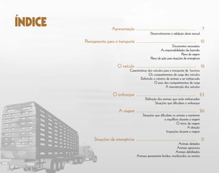 Apresentação	.................................................... 	 7
	 Desenvolvimento e validação deste manual
Planejamento para o transporte	.................................................... 	10
	 Documentos necessários
	 As responsabilidades das fazendas
	 Plano de viagem
	 Plano de ação para situações de emergência
O veículo	.................................................... 	16
Características dos veículos para o transporte de bovinos
	 Os compartimentos de carga dos veículos
	 Definindo o número de animais a ser embarcado
	 O piso dos compartimentos de carga
	 A manutenção dos veículos
O embarque	.................................................... 	23
	 Definição dos animais que serão embarcados
	 Situações que dificultam o embarque
A viagem	.................................................... 	26
	 Situações que dificultam os animais a manterem
	 o equilíbrio durante a viagem
	 O início da viagem
	 A direção
	 Inspeções durante a viagem
Situações de emergência 	.................................................... 	31
	 Animais deitados
	 Animais agressivos
	 Animais debilitados
	 Animais gravemente feridos, moribundos ou mortos
ÍNDICE
 