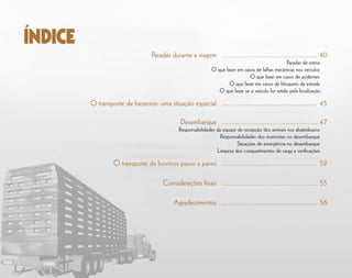 Paradas durante a viagem	 .................................................... 40
	 Paradas de rotina
O que fazer em casos de falhas mecânicas nos veículos
	 O que fazer em casos de acidentes
	 O que fazer em casos de bloqueio da estrada
	 O que fazer se o veículo for retido pela fiscalização
O transporte de bezerros: uma situação especial 	.................................................... 45
Desembarque	 .................................................... 47
Responsabilidades da equipe de recepção dos animais nos abatedouros
	 Responsabilidades dos motoristas no desembarque
	 Situações de emergência no desembarque
Limpeza dos compartimentos de carga e verificações
O transporte de bovinos passo a passo	.................................................... 52
	
Considerações finais	.................................................... 55
	
Agradecimentos	 .................................................... 56
ÍNDICE
 