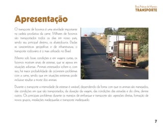 7
BoasPráticasdeManejo
TRANSPORTE
Apresentação
O transporte de bovinos é uma atividade importante
na cadeia produtiva da carne. Milhares de bovinos
são transportados todos os dias em nosso país,
sendo seu principal destino, os abatedouros. Dadas
as características geográficas e de infraestrutura, o
transporte rodoviário é o mais utilizado no Brasil.
Mesmo sob boas condições e em viagens curtas, os
bovinos mostram sinais de estresse, que se agrava em
situações adversas. Animais estressados sofrem e, com
isso, há maior probabilidade de ocorrerem problemas
com a carne, sendo que em situações extremas pode
inclusive resultar a morte dos animais.
Durante o transporte a intensidade de estresse é variável, dependendo da forma com que os animais são manejados,
das condições em que são transportados, da duração da viagem, das condições das estradas e do clima, dentre
outros. Os principais problemas durante os manejos de embarque e transporte são: agressões diretas, formação de
novos grupos, instalações inadequadas e transporte inadequado.
 