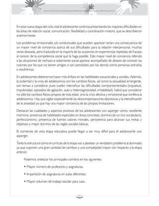 EDUCACIÓN DE ESTUDIANTES QUE PRESENTAN TRASTORNOS DEL ESPECTRO AUTISTA




En esta nueva etapa del ciclo vital el adolescente continúa presentando las mayores dificultades en
las áreas de relación social, comunicación, flexibilidad y coordinación motora, que se describieron
anteriormente.

Los problemas emocionales y/o conductuales que pueden aparecer serían una consecuencia de
un mayor nivel de conciencia acerca de sus dificultades para la relación interpersonal, muchas
veces deseada, pero traducida en la mayoría de las ocasiones en experiencias repetidas de fracaso
al carecer de la competencia social que la haga posible. Este mayor nivel de conciencia referido
a las situaciones de rechazo o aislamiento social aparece acompañado de deseos de conocer las
razones por las que no tienen amigos o son percibidos por los demás como personas extrañas
o excéntricas.

En adolescentes deberemos hacer más énfasis en las habilidades vocacionales y sociales. Además,
la pubertad y la crisis de adolescencia con los cambios físicos, así como la sexualidad emergente,
son temas a considerar pues suelen intensificar las dificultades comportamentales (inquietud,
impulsividad, episodios de agitación, auto y heteroagresividad, irritabilidad), habrá que considerar
no sólo los cambios físicos propios de esta edad, sino la crisis afectiva y emocional que conlleva la
adolescencia. Hay que vigilar especialmente las descompensaciones depresivas y la intensificación
de la ansiedad ya que hay una mayor conciencia de las propias limitaciones.

Destacan las cualidades y aspectos positivos de los adolescentes con asperger como: excelente
memoria, presencia de habilidades especiales en áreas concretas, dominio de un rico vocabulario,
perfeccionismo, presencia de fuertes valores morales, persistencia para alcanzar sus metas y
objetivos y mejor dominio de las reglas sociales básicas.

El comienzo de esta etapa educativa puede llegar a ser muy difícil para el adolescente con
asperger.

Tanto la estructura como el currículo de la etapa van a plantear un verdadero problema al alumnado
ya que suponen una gran cantidad de cambios y una complejidad mayor con respecto a la etapa
anterior.

     Podemos sintetizar los principales cambios en los siguientes:

     • Mayor número de profesores y asignaturas.

     • Impartición de asignaturas en aulas diferentes.

     • Mayor volumen de trabajo escolar para casa.


                                                       101
 