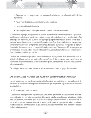 EDUCACIÓN DE ESTUDIANTES QUE PRESENTAN TRASTORNOS DEL ESPECTRO AUTISTA




      • Exigencia de un mayor nivel de autonomía al alumno para la realización de las
      actividades.

      • Mayor nivel de abstracción de los contenidos escolares.

      • Menor atención individualizada.

      • Menor vigilancia en los tiempos no estructurados de la jornada escolar.

El adolescente asperger, en algunos casos, con un avanzado nivel de desarrollo de las capacidades
lingüísticas e intelectuales, puede, en ocasiones, seguir el currículo ordinario sin dificultades. Sin
embargo, con frecuencia, los alumnos con asperger que presentan fracaso escolar, sobre todo a
partir de la enseñanza media, presentan dificultades específicas de aprendizaje referidas a centrar
y mantener la atención, comprender conceptos abstractos o planificar y organizar el tiempo
de estudio. A esto se suma la incomprensión del profesorado. Todas estas dificultades generan
problemas de conducta y bajo rendimiento académico, asociado con alteraciones emocionales o
desmotivación por el trabajo escolar.

Otro de los problemas que se da habitualmente con estos jóvenes está relacionado con las
actitudes de falta de respeto por parte de los compañeros. En los casos más graves, se encuentran
victimizados en situaciones de abuso por parte de los iguales, siendo objetos de burlas, ridiculizaciones
y bromas pesadas.

De cualquier forma, se suelen encontrar rechazados o aislados en su grupo de referencia.



LAS DIFICULTADES Y APOYOS DEL ALUMNO/A CON SÍNDROME DE ASPERGER

Las personas asperger pueden presentan dificultades de aprendizaje o un avanzado nivel de
desarrollo de las capacidades lingüísticas e intelectuales que les permite, seguir el currículo ordinario
sin dificultades.

Las dificultades que presentan son en:

- La capacidad de organización y planificación, dificultades que inciden en las actividades escolares
y se evidencian en, por ejemplo, pérdida del material escolar, abandono de actividades, olvido
de sus cuadernos, dificultades para ajustarse a un tiempo determinado en la realización de las
tareas y terminarlas, procesamiento de la secuencia de pasos a seguir para resolver una tarea,
realización de una planificación de lo que tienen que hacer, mantención de la atención y trabajar
de forma independiente.

                                                       102
 