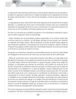 EDUCACIÓN DE ESTUDIANTES QUE PRESENTAN TRASTORNOS DEL ESPECTRO AUTISTA




La organización solo puede darse desde fuera a través de adultos referentes que lo acompañen y
lo apoyen en organizarse y planificarse en múltiples actividades como la organización de horarios
de trabajo, del tiempo libre, el inicio y término de actividades y anotar los pasos de las tareas a
realizar.

- La capacidad para evaluar críticamente la información adquirida y en la comprensión de conceptos
abstractos. La capacidad que tienen para la memorización mecánica hace que el profesorado
sobrevalore las capacidades del alumno/ a para la comprensión y el razonamiento abstracto, de
manera que se verá sometido/a a demandas cognitivas que son excesivas.

Por tanto, es importante que el profesor le pregunte si ha comprendido lo explicado en clases y
que lo oriente a preguntar cuando no entienda algo.

- Escasa motivación por los aprendizajes escolares programados en el currículo cuando éstos
no forman parte de sus intereses. Las dificultades derivadas de esta situación son evidentes:
no realización del trabajo escolar y falta de dedicación al estudio de determinadas asignaturas,
bajo rendimiento académico e incomprensión por parte de los profesores. Además, la falta de
motivación hacia asignaturas determinadas hace más probable la aparición de conductas disruptivas
en el horario en que éstas se imparten en el aula.

Para generar un compromiso y motivación es recomendable conversar con el alumno y darle trabajos
de investigación en diversos temas de manera que se pueda evaluar de forma diferenciada.

- Déficit de comprensión social y reciprocidad emocional. Este déficit es el responsable de las
dificultades de interacción con los iguales que presenta el alumno/a con síndrome de asperger.
El /a puede realizar intentos de acercamiento a su grupo de iguales y desear tener amigos. Sin
embargo, sus dificultades para entender las emociones, para predecir las conductas de los
demás o comprender las verdaderas intenciones que guían su conducta hacen que las relaciones
interpersonales no se establezcan en un plano de igualdad y resulte insatisfactorio para las dos
partes, al carecer de las habilidades sociales y comunicativas necesarias para ello. Por otra parte
este déficit puede tener como consecuencia la manifestación de alteraciones emocionales y
conductuales en el entorno escolar: Ansiedad, depresión, conductas disruptivas, negativismo
e irritabilidad son las principales alteraciones emocionales y conductuales que suelen presentar
los alumnos con síndrome de asperger en el colegio. Esto está motivado por el hecho de que
las situaciones sociales ordinarias a lo largo de la jornada escolar se convierten en estresantes al
requerir una serie de habilidades sociales que no posee y que a su vez derivan en un estado de
confusión emocional y desorganización comportamental.

En los casos más graves se producirá falta de motivación escolar, rechazo hacia el centro educativo
y ausentismo. Por último, también generará dificultades para participar en actividades de grupo.
                                                      103
 