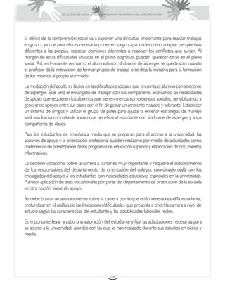 EDUCACIÓN DE ESTUDIANTES QUE PRESENTAN TRASTORNOS DEL ESPECTRO AUTISTA




El déficit de la comprensión social va a suponer una dificultad importante para realizar trabajos
en grupo, ya que para ello es necesario poner en juego capacidades como adoptar perspectivas
diferentes a las propias, respetar opiniones diferentes o resolver los conflictos que surjan. Al
margen de estas dificultades situadas en el plano cognitivo, pueden aparecer otras en el plano
social. Así, es frecuente ver cómo el alumno/a con síndrome de asperger se queda solo cuando
el profesor da la instrucción de formar grupos de trabajo si se deja la iniciativa para la formación
de los mismos al propio alumnado.

La mediación del adulto es básica en las dificultades sociales que presenta el alumno con síndrome
de asperger. Éste será el encargado de trabajar con sus compañeros explicando las necesidades
de apoyo que requieren los alumnos que tienen menos competencias sociales, sensibilizando y
generando apoyos entre sus pares con el fin de gestar un ambiente relajado y tolerante. Establecer
un sistema de amigos y utilizar el grupo de pares para ayudar a enseñar estrategias de manejo
será una forma concreta de apoyo que beneficia al estudiante con síndrome de asperger y a sus
compañeros de clases.

Para los estudiantes de enseñanza media que se preparan para el acceso a la universidad, las
acciones de apoyo y la orientación profesional pueden realizarse por medio de actividades como
conferencias de presentación de los programas de educación superior y elaboración de documentos
informativos.

La decisión vocacional sobre la carrera a cursar es muy importante y requiere el asesoramiento
de los responsables del departamento de orientación del colegio, coordinado ojalá con los
encargados del apoyo a los estudiantes con necesidades educativas especiales en la universidad.
Plantear aplicación de tests vocacionales por parte del departamento de orientación de la escuela
es otra opción viable de apoyo.

Se debe buscar un asesoramiento sobre la carrera por la que está interesado/a el/la estudiante,
profundizar en el análisis de las limitaciones/dificultades que presenta a priori la carrera a nivel de
estudio según las características del estudiante y las posibilidades laborales reales.

Es importante llevar a cabo una valoración del estudiante y fijar las adaptaciones necesarias para
su acceso a la universidad, acordes con las que se han realizado durante sus estudios en básica y
media.




                                                      104
 