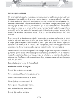 EDUCACIÓN DE ESTUDIANTES QUE PRESENTAN TRASTORNOS DEL ESPECTRO AUTISTA




LAS MUJERES ASPERGER

Un tema importante para las mujeres asperger es que durante la adolescencia, cambia la base
habitual para la amistad. En vez de un juego mixto con juguetes y juegos que utilizan la imaginación,
la amistad adolescente se basa en la conversación que es predominantemente sobre experiencias,
relaciones y sentimientos. La joven adolescente con síndrome de asperger puede querer seguir
con los juegos de patio escolar de primaria con lo que se empiezan a reducir los contactos con
sus anteriores amigas, ya no comparten los mismos intereses. También está el nuevo problema
de convivir con las “insinuaciones” amorosas de parte de los adolescentes. Aquí la conversación
es aceptable pero los conceptos de romance y de amor, como también la intimación física, son
confusos.

En un intento de ser incluidas en actividades sociales, algunas adolescentes han descrito cómo
de forma deliberada adoptaron una “máscara” como cualidad de su rostro. Para los demás en
el colegio, parecían expresar continuamente una sonrisa, pero detrás de la máscara, la persona
siente ansiedad, miedo y duda de sí misma. Están desesperadas por ser incluidas y por complacer
y satisfacer a los demás, pero no pueden expresar sus sentimientos internos en público.

Se ha observado a niñas con los signos clásicos asperger, progresar a lo largo de su vida hasta un
punto en el que los actuales criterios de diagnóstico ya no distinguen la frontera para los problemas
más sutiles que afrontan. La experiencia sugiere que las niñas tienen un mejor pronóstico a largo
plazo que los niños. Parecen más capaces de aprender a socializarse y a camuflar sus dificultades
de la edad temprana.

Esto se ilustra con el poema de Vanessa Regal:

Planchando del todo los Pliegues

Érase la vida un desorden enredado.

Como piezas que faltan, en un juego de ajedrez.

Como tan sólo medio diseño de un vestido.

Como decir no, pero querer decir sí.

Como querer más, y conseguir menos.

Pero lentamente lo voy enderezando.

Érase la vida una línea enredada.

                                                      105
 