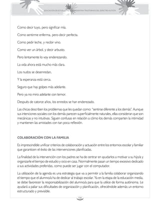 EDUCACIÓN DE ESTUDIANTES QUE PRESENTAN TRASTORNOS DEL ESPECTRO AUTISTA




Como decir tuyo, pero significar mía.

Como sentirme enferma, pero decir perfecta.

Como pedir leche, y recibir vino.

Como ver un árbol, y decir arbusto.

Pero lentamente lo voy enderezando.

La vida ahora está mucho más clara.

Los nudos se desenredan,

Y la esperanza está cerca.

Seguro que hay golpes más adelante.

Pero ya no miro adelante con temor.

Después de catorce años, los enredos se han enderezado.

Las chicas describen los problemas que les quedan como: “sentirse diferente a los demás”. Aunque
sus intenciones sociales con los demás parecen superficialmente naturales, ellas consideran que son
mecánicas y no intuitivas. Siguen confusas en relación a cómo los demás comparten la intimidad
y mantienen las amistades con tan poca reflexión.



COLABORACIÓN CON LA FAMILIA

Es imprescindible unificar criterios de colaboración y actuación entre los entornos escolar y familiar
que garanticen el éxito de las intervenciones planificadas.

La finalidad de la intervención con los padres se ha de centrar en ayudarlos a motivar a su hijo/a y
organizarle el tiempo de estudio y ocio en casa. Normalmente pasan un tiempo excesivo dedicado
a sus actividades preferidas, como puede ser jugar con el computador.

La utilización de la agenda es una estrategia que va a permitir a la familia colaborar organizando
el tiempo que el alumno/a ha de dedicar al trabajo escolar. Ya en la etapa de la educación media,
se debe favorecer la responsabilización del alumno/a para que la utilice de forma autónoma. Le
ayudará a paliar sus dificultades de organización y planificación, ofreciéndole además un entorno
estructurado y previsible.
                                                      106
 