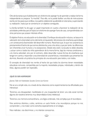 EDUCACIÓN DE ESTUDIANTES QUE PRESENTAN TRASTORNOS DEL ESPECTRO AUTISTA




Otra de las tareas que el adolescente con síndrome de asperger ha de aprender a realizar de forma
independiente es preparar “la mochila”. Para ello, se le puede facilitar una lista de instrucciones
escrita con los pasos que conlleva. Los padres colaborarán ayudándole en esta tarea y supervisando
su realización, hasta que se convierta en un objetivo conseguido.

La familia también ha de jugar un papel importante en cuanto a favorecer la realización de las
actividades preferidas para el hijo/a con síndrome de asperger fuera de casa, compartiéndolas con
otras personas que posean intereses afines.

El objetivo final es una educación en la diversidad. El enfoque de educación inclusiva, se basa en la
valoración de la diversidad como elemento enriquecedor del proceso de enseñanza-aprendizaje
y en consecuencia favorecedor del desarrollo humano. Reconoce que, lo que nos caracteriza es
precisamente el hecho de que somos distintos los unos a los otros y que por tanto, las diferencias
son inherentes al ser humano y no excepciones. Desde esta visión, la escuela no debe obviarlas
y actuar como si todos los niños aprendieran de la misma forma, bajo las mismas condiciones y
a la misma velocidad, sino por el contrario, debe desarrollar nuevas formas de enseñanza que
tengan en cuenta y respondan a esa diversidad de características y necesidades que presentan los
alumnos, llevando a la práctica los principios de una educación para todos y con todos.

El concepto de diversidad nos remite al hecho de que todos los alumnos tienen necesidades
educativas comunes, compartidas por la mayoría; necesidades propias, individuales y dentro de
éstas, algunas pueden ser especiales.



¿QUÉ ES SER ASPERGER?

Jóvenes Taller de Habilidades Sociales Centro Leo Kanner

No se ve a simple vista, es a través de las relaciones como experimentamos las dificultades para
interactuar.

Tenemos una discapacidad, manifestada en una incapacidad de tener una vida social normal,
algunos de nosotros tenemos muy desarrollada el área intelectual.

Tenemos una memoria extraordinaria, una lógica ordenada, más compleja que el neurotípico.

Nos sentimos distintos y solos, sentimos un vacío frente a los neurotípicos porque no nos
comprenden, y nos tratan como extraños especialmente en el colegio.

Nos maltratan, nos discriminan, y no intentan conocernos.

                                                        107
 