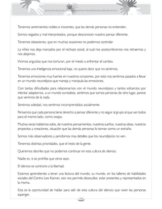 EDUCACIÓN DE ESTUDIANTES QUE PRESENTAN TRASTORNOS DEL ESPECTRO AUTISTA




Tenemos sentimientos nobles e inocentes, que las demás personas no entienden.

Somos negados y mal interpretados, porque desconocen nuestro pensar diferente.

Tenemos obsesiones, que en muchas ocasiones no podemos controlar.

La niñez nos deja marcados por el rechazo social, al cual nos acostumbramos nos retraemos y
nos alejamos.

Vivimos angustias que nos torturan, por el miedo a enfrentar el cambio.

Tenemos una Inteligencia emocional baja, no quiere decir que no sentimos.

Tenemos emociones muy fuertes en nuestros corazones, por esto nos sentimos pasados a llevar
en un mundo neurotípico que maneja y manipula las emociones.

Con tantas dificultades para relacionarnos con el mundo neurotipico y tantos esfuerzos por
intentar adaptarnos, a un mundo surrealista, sentimos que somos personas de otro lugar, parece
que venimos de la nada.

Sentimos soledad, nos sentimos incomprendidos socialmente.

Pensamos que cada persona tiene derecho a pensar diferente y no seguir al grupo al que van todos
para el mismo lado, como ovejas.

Muchas veces hablamos solos, de nuestros pensamientos, nuestros sueños, nuestras ideas, nuestros
proyectos y creaciones, situación que las demás personas lo toman como un extraño.

Somos más observadores y percibimos mas detalles que los neurotípicos no ven.

Tenemos distintas prioridades, que el resto de la gente.

Queremos decirles que no podemos continuar en esta cultura de silencio.

Nadie es, si se prohíbe que otros sean.

El silencio es contrario a la libertad.

Estamos aprendiendo a tener una lectura del mundo, su mundo, en los talleres de habilidades
sociales del Centro Leo Kanner, eso nos permite desocultar, estar presentes y representados en
la misma.

Esta es la oportunidad de hablar para salir de esta cultura del silencio que viven las personas
asperger.
                                                       108
 