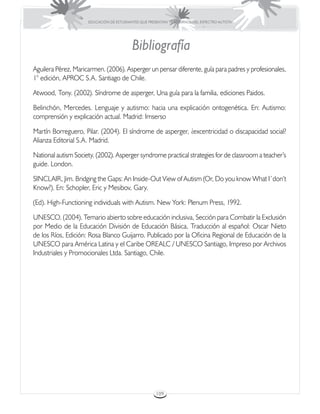 EDUCACIÓN DE ESTUDIANTES QUE PRESENTAN TRASTORNOS DEL ESPECTRO AUTISTA




                                          Bibliografía
Aguilera Pérez, Maricarmen. (2006). Asperger un pensar diferente, guía para padres y profesionales,
1° edición, APROC S.A. Santiago de Chile.

Atwood, Tony. (2002). Síndrome de asperger, Una guía para la familia, ediciones Paidos.

Belinchón, Mercedes. Lenguaje y autismo: hacia una explicación ontogenética. En: Autismo:
comprensión y explicación actual. Madrid: Imserso

Martín Borreguero, Pilar. (2004). El síndrome de asperger, ¿excentricidad o discapacidad social?
Alianza Editorial S.A. Madrid.

National autism Society. (2002). Asperger syndrome practical strategies for de classroom a teacher’s
guide. London.

SINCLAIR, Jim. Bridging the Gaps: An Inside-Out View of Autism (Or, Do you know What I´don’t
Know?). En: Schopler, Eric y Mesibov, Gary.

(Ed). High-Functioning individuals with Autism. New York: Plenum Press, 1992.

UNESCO. (2004). Temario abierto sobre educación inclusiva, Sección para Combatir la Exclusión
por Medio de la Educación División de Educación Básica, Traducción al español: Oscar Nieto
de los Ríos, Edición: Rosa Blanco Guijarro. Publicado por la Oficina Regional de Educación de la
UNESCO para América Latina y el Caribe OREALC / UNESCO Santiago, Impreso por Archivos
Industriales y Promocionales Ltda. Santiago, Chile.




                                                      109
 