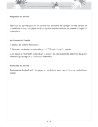 EDUCACIÓN DE ESTUDIANTES QUE PRESENTAN TRASTORNOS DEL ESPECTRO AUTISTA




Propósitos del módulo



Identificar las características de los jóvenes con síndrome de asperger en este período de
transición de su vida y los apoyos académicos y de acompañamiento de sus pares en la integración
universitaria.



Actividades del Módulo

1. Lectura del material de discusión.

2. Búsqueda y selección de un estudiante con TEA en la educación superior.

3. En base a la información contenida en el anexo 4 de este documento, determine de apoyos
necesarios para asegurar su continuidad de estudios.



Evaluación del módulo

Evaluación de la planificación de apoyos en las distintas áreas y en coherencia con la historia
escolar.




                                                      113
 