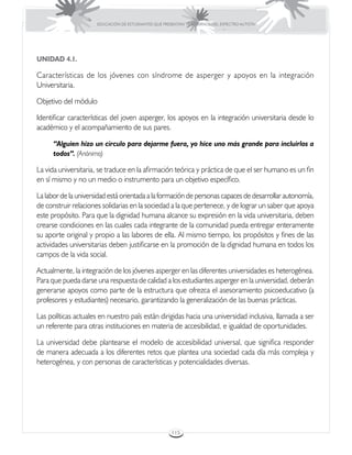 EDUCACIÓN DE ESTUDIANTES QUE PRESENTAN TRASTORNOS DEL ESPECTRO AUTISTA




UNIDAD 4.1.

Características de los jóvenes con síndrome de asperger y apoyos en la integración
Universitaria.

Objetivo del módulo

Identificar características del joven asperger, los apoyos en la integración universitaria desde lo
académico y el acompañamiento de sus pares.

      “Alguien hizo un círculo para dejarme fuera, yo hice uno más grande para incluirlos a
      todos”. (Anónimo)

La vida universitaria, se traduce en la afirmación teórica y práctica de que el ser humano es un fin
en sí mismo y no un medio o instrumento para un objetivo específico.

La labor de la universidad está orientada a la formación de personas capaces de desarrollar autonomía,
de construir relaciones solidarias en la sociedad a la que pertenece, y de lograr un saber que apoya
este propósito. Para que la dignidad humana alcance su expresión en la vida universitaria, deben
crearse condiciones en las cuales cada integrante de la comunidad pueda entregar enteramente
su aporte original y propio a las labores de ella. Al mismo tiempo, los propósitos y fines de las
actividades universitarias deben justificarse en la promoción de la dignidad humana en todos los
campos de la vida social.

Actualmente, la integración de los jóvenes asperger en las diferentes universidades es heterogénea.
Para que pueda darse una respuesta de calidad a los estudiantes asperger en la universidad, deberán
generarse apoyos como parte de la estructura que ofrezca el asesoramiento psicoeducativo (a
profesores y estudiantes) necesario, garantizando la generalización de las buenas prácticas.

Las políticas actuales en nuestro país están dirigidas hacia una universidad inclusiva, llamada a ser
un referente para otras instituciones en materia de accesibilidad, e igualdad de oportunidades.

La universidad debe plantearse el modelo de accesibilidad universal, que significa responder
de manera adecuada a los diferentes retos que plantea una sociedad cada día más compleja y
heterogénea, y con personas de características y potencialidades diversas.




                                                       115
 
