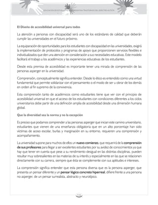 EDUCACIÓN DE ESTUDIANTES QUE PRESENTAN TRASTORNOS DEL ESPECTRO AUTISTA




El Diseño de accesibilidad universal para todos

La atención a personas con discapacidad será uno de los estándares de calidad que deberán
cumplir las universidades en el futuro próximo.

La equiparación de oportunidades para los estudiantes con discapacidad en las universidades, exigirá
la implementación de protocolos y programas de apoyo que proporcionen servicios flexibles e
individualizados que den una atención en consideración a sus necesidades educativas. Este modelo
facilitará el trabajo a los académicos y las experiencias educativas de los estudiantes.

Desde esta premisa de accesibilidad es importante tener una mirada de comprensión de las
personas asperger en la universidad.

Comprensión, conceptualmente significa entender. Desde lo ético es entendido como una virtud
fundamental que permite solidarizar con el pensamiento o el modo de ser u obrar de los demás
en orden al fin supremo de la convivencia.

Esta comprensión tanto de académicos como estudiantes tiene que ver con el principio de
accesibilidad universal en que el acceso de los estudiantes con condiciones diferentes a los ciclos
universitarios debe partir de una definición amplia de accesibilidad desde una dimensión humana
global.

Que la diversidad sea la norma y no la excepción

Es preciso que podamos comprender a las personas asperger que inician este camino universitario,
estudiantes que vienen de una enseñanza obligatoria que en un alto porcentaje han sido
víctimas de acoso escolar, burlas y marginación en su entorno, requieren una comprensión y
acompañamiento.

La universidad supone para muchos de ellos un nuevo comienzo, que requerirá de la comprensión
de sus profesores para llegar a ser excelentes estudiantes por su avidez de conocimientos ya que
hay que tener en cuenta que pese a su rendimiento desigual en las distintas disciplinas, pueden
resultar muy sobresalientes en las materias de su interés y especialmente en las que se relacionen
directamente con su carrera, siempre que ésta se complemente con sus aptitudes e intereses.

La comprensión significa entender que esta persona diversa que es la persona asperger, que
presenta un pensar diferente y un pensar lógico concreto hiperreal, difiere frente a una persona
no asperger, de un pensar surrealista, abstracto y neurotípico.



                                                      116
 