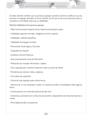 EDUCACIÓN DE ESTUDIANTES QUE PRESENTAN TRASTORNOS DEL ESPECTRO AUTISTA




Se debe entender también que las personas asperger aprenden de forma científica lo que las
personas no asperger aprenden en forma instintiva, por lo que es de suma importancia que se
consideren sus fortalezas antes que sus debilidades.

Perfil de habilidades de la persona asperger

- Mejor funcionamiento respecto de los trastornos del espectro autista.

- Habilidades cognitivas normales, inteligencia normal o superior.

- Habilidades y talentos específicos.

- Habilidades de lenguaje normales.

- Pensamiento Visual Lógico y Concreto.

- Capacidad viso-espacial.

- Excelente memoria Mecánica.

- Buen procesamiento visual de información.

- Motivación por recopilar información u objetos.

- Gran capacidad para mantener la atención sobre su centro de interés.

- Persistencia por alcanzar metas y objetivos.

- Gran deseo de superación.

- Puntos de vista originales sobre ciertos temas.

- Dominio de un rico vocabulario, amplio, en ocasiones erudito o enciclopédico sobre algunos
temas.

- Conversaciones con contenidos teóricos de alto nivel.

- Coherencia y persistencia en su línea de pensamiento, independiente de influencias externas o
modas.

- Personalidad sencilla y transparente.



                                                      117
 