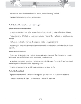 EDUCACIÓN DE ESTUDIANTES QUE PRESENTAN TRASTORNOS DEL ESPECTRO AUTISTA




- Presencia de altos valores de sinceridad, lealtad, compañerismo y bondad.

- Fuertes críticos de las injusticias que los rodean.



Perfil de debilidades de las personas asperger

A nivel de relación e interacción

- Inconvenientes para tomar la iniciativa en interacciones con pares, y lograr formar amistades.

- Frecuentemente dificultad en reconocer sutilezas y demandas implícitas en las situaciones
sociales.

- Indiferencia frente a los intereses de los pares: modas e imagen personal.

- Problema para compartir sentimientos eminentemente sociales como la competitividad, rivalidad
o triunfo.

A nivel de comunicación

- Buen nivel de lenguaje pero pedante, rebuscado y poco natural. Tienden a hablar con voz
monótona, con escaso control sobre el volumen y la entonación.

- A nivel de comprensión, hay alteraciones en procesos de diferenciación del significado intencional
del literal y en la comprensión del lenguaje figurado.

- Inconvenientes para iniciar un diálogo y mantener una conversación.

A nivel de flexibilidad

- Rigidez comportamental e inflexibilidad cognitiva que manifiesta en situaciones cotidianas.

- Patrones restrictivos de conductas e intereses, contenidos obsesivos.




                                                      118
 
