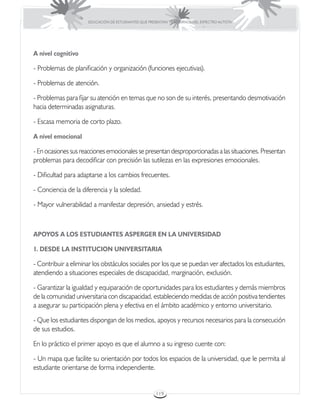 EDUCACIÓN DE ESTUDIANTES QUE PRESENTAN TRASTORNOS DEL ESPECTRO AUTISTA




A nivel cognitivo

- Problemas de planificación y organización (funciones ejecutivas).

- Problemas de atención.

- Problemas para fijar su atención en temas que no son de su interés, presentando desmotivación
hacia determinadas asignaturas.

- Escasa memoria de corto plazo.

A nivel emocional

- En ocasiones sus reacciones emocionales se presentan desproporcionadas a las situaciones. Presentan
problemas para decodificar con precisión las sutilezas en las expresiones emocionales.

- Dificultad para adaptarse a los cambios frecuentes.

- Conciencia de la diferencia y la soledad.

- Mayor vulnerabilidad a manifestar depresión, ansiedad y estrés.



APOYOS A LOS ESTUDIANTES ASPERGER EN LA UNIVERSIDAD

1. DESDE LA INSTITUCION UNIVERSITARIA

- Contribuir a eliminar los obstáculos sociales por los que se puedan ver afectados los estudiantes,
atendiendo a situaciones especiales de discapacidad, marginación, exclusión.

- Garantizar la igualdad y equiparación de oportunidades para los estudiantes y demás miembros
de la comunidad universitaria con discapacidad, estableciendo medidas de acción positiva tendientes
a asegurar su participación plena y efectiva en el ámbito académico y entorno universitario.

- Que los estudiantes dispongan de los medios, apoyos y recursos necesarios para la consecución
de sus estudios.

En lo práctico el primer apoyo es que el alumno a su ingreso cuente con:

- Un mapa que facilite su orientación por todos los espacios de la universidad, que le permita al
estudiante orientarse de forma independiente.


                                                       119
 