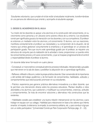 EDUCACIÓN DE ESTUDIANTES QUE PRESENTAN TRASTORNOS DEL ESPECTRO AUTISTA




Estudiantes voluntarios, que cumplan el rol de recibir al estudiante inicialmente, transformándose
en una persona de referencia que oriente y acompañe al estudiante asperger.



2. DESDE EL ACADÉMICO EN EL AULA

“La misión de los docentes es apoyar a los alumnos en la construcción del conocimiento, en su
crecimiento como personas y en ubicarse como actores críticos de su entorno. Los estudiantes
construyen significados gracias a la interacción con los docentes y con sus compañeros. El profesor
es entonces un mediador entre los alumnos y el conocimiento. El alumno, con sus reacciones,
manifiesta constantemente al profesor sus necesidades y su comprensión de la situación, de tal
manera que ambos gestionan conjuntamente la enseñanza y el aprendizaje en un proceso de
participación guiada. Para que ocurra este aprendizaje guiado por el profesor, se requiere una
estructura de conjunto para la realización de la actividad o tarea; proporcionar un puente entre
los conocimientos previos y el nuevo conocimiento, y que se traspase progresivamente el control
y responsabilidad desde el profesor al alumno.

Un docente debe tener formación en cuatro planos:

- Conceptual: un marco teórico-conceptual sobre los procesos individuales, interpersonales y grupales
que intervienen en la sala de clases y posibilitan la adquisición de un aprendizaje significativo.

- Reflexivo: reflexión crítica en y sobre la propia práctica docente. Estar convencido de la importancia
y del sentido del trabajo académico y de formación de conocimientos, habilidades, actitudes y
comportamientos que está buscando promover en sus estudiantes.

- Práctico: experiencia para generar prácticas alternativas innovadoras a su labor docente, que
le permitan una intervención directa sobre los procesos educativos. Plantear desafíos o retos
abordables a los alumnos, que cuestionen y modifiquen sus conocimientos, creencias, actitudes
y comportamientos. Se trata de encontrar soluciones y alternativas más constructivas que las
existentes.

- Habilidades sociales para establecer una buena relación interpersonal con los alumnos y para
trabajar en equipo con sus colegas. Habilidad para relacionarse en base a los valores que intenta
enseñar: el respeto, la tolerancia, la empatía, la convivencia solidaria, etc. y para conducir al grupo
con un estilo participativo.” (Universidad Construye País-Corporación Participa págs. 21 - 22).




                                                       120
 