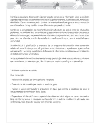EDUCACIÓN DE ESTUDIANTES QUE PRESENTAN TRASTORNOS DEL ESPECTRO AUTISTA




Frente a un estudiante de condición asperger se debe contar con la información sobre la condición
asperger, logrando así una comprensión clara de su pensar diferente, sus necesidades, fortalezas y
debilidades. De esa manera se podrá plantear claramente el desafío de generar una comunicación
con el estudiante clara y explícita en que él se sienta que puede consultar.

Dentro de la sensibilización es importante generar actividades de apoyo entre los estudiantes,
profesores, y autoridades de la universidad, en que se converse en forma libre sobre las características
del estudiante asperger y los procedimientos más adecuados para dar respuesta a sus necesidades,
para estrechar el contacto entre los estudiantes, con los académicos y con la autoridad como
comunidad.

Se debe incluir la planificación y propuesta de un programa de formación sobre contenidos
relacionados con la discapacidad, dirigido tanto a estudiantes como a profesores y personal de
administración y servicios, con el objeto de favorecer la información, sensibilización y mentalización
de toda la comunidad universitaria.

Se debe proveer información sobre la enseñanza y aprendizaje, sobre las adaptaciones curriculares
que necesita una persona asperger y los tiempos que requiere para lograr el aprendizaje.



2.1 Diseño curricular accesible

Que contemple:

- Instrucciones dirigidas de forma personal y explícita.

- Proporcionar información por escrito. a través de guías.

- Facilitar el uso de computador o grabadoras en clase, que permita la posibilidad de tener el
estudiante toda la información de las clases.

- Proporcionar la información en un soporte informático: web de la asignatura, correo electrónico,
blog, etc. De forma que el estudiante pueda contar con el material en el tiempo adecuado, para
sentir la seguridad de poder estudiar con el tiempo suficiente.




                                                       121
 