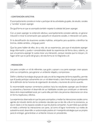 EDUCACIÓN DE ESTUDIANTES QUE PRESENTAN TRASTORNOS DEL ESPECTRO AUTISTA




- CONTENCIÓN AFECTIVA

El acompañamiento consiste en invitar a participar de las actividades grupales, de estudio, sociales
y “carretes” al joven asperger.

De igual forma en que se acompaña también respetar la soledad del joven asperger.

Con un joven asperger, la contención afectiva y acompañamiento consisten además, en generar
inducción e iniciar la conversación para apoyarlo en situaciones sociales, e interacción con pares.

En la decodificación de situaciones sociales implícitas, anticiparlos para ayudarlos a identificar las
bromas, dobles sentidos, y lenguaje juvenil.

Que los pares hablen de ellos, de su vida, de sus experiencias, para que el estudiante asperger
tenga información y pueda ir conociéndolos desde las experiencias de forma clara y abierta, ya
que a la persona asperger le cuesta iniciar una interacción, porque necesita que lo incluyan y le
hagan sentir que es parte del grupo y de esta forma se irá integrando a el.



- MEDIACIÓN

Los pares cumplen un rol de referentes, que guían y apoyan a sus pares asperger, crean apoyos
entre sus compañeros, para generar un ambiente relajado y comprensivo.

Definir y distribuir los trabajos de grupo de cada uno de los integrantes de forma específica, permite
que él pueda participar activamente con un rol determinado y claro frente al grupo participando
de la definición de los horarios de organización de estudio y reuniones de común acuerdo.

Es recomendable expresar comentarios positivos hacia los estudiantes asperger para fortalecer
su autoestima y favorecer el desarrollo de sus habilidades sociales que constituyen un elemento
básico de la responsabilidad social, por cuanto ellas permiten a las personas relacionarse con otras
en forma respetuosa y efectiva.

Las experiencias observadas en que los pares acompañan y median las interacciones sociales como
agentes de inclusión dentro de los contextos naturales que se dan día a día en la convivencia, ya
sea en clases o en los espacios sociales en que los jóvenes comparten, ha permitido que pierdan
el miedo a enfrentar las interacciones con pares, así como el lograr incrementar sus niveles de
autoestima social, desarrollar un autoconcepto positivo al ir manejando estrategias que sus propios
pares le entregan, generándose un ambiente inclusivo sin precedentes.


                                                       123
 