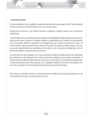EDUCACIÓN DE ESTUDIANTES QUE PRESENTAN TRASTORNOS DEL ESPECTRO AUTISTA




- COMUNICACIÓN

Es recomendable ser claro, explícito y explicarle abiertamente lo que esperan de él. Tener presente
siempre que lo que es evidente para unos no lo es para otros.

Explicarle las bromas y los dobles sentidos, establecer palabras claves para modularse
socialmente.

“La necesidad de ser una universidad que practique la Sociabilidad y solidaridad para la convivencia:
dado que los seres humanos no pueden realizar su originalidad sino a través de su participación
en la comunidad, deberán responder a las obligaciones que supone la convivencia mutua. Al
mismo tiempo, dado el potencial de su libertad, la persona es capaz de realizar actos en los que
se asumen gratuitamente las necesidades de los otros y, así, se practica la solidaridad como la
dimensión estética y creadora de la convivencia.

La concreción de este supuesto en la vida universitaria implica el fortalecimiento de la identidad
de pertenencia y de afirmación de sí mismo de quienes integran la comunidad universitaria, el
reconocimiento explícito de los aportes de cada uno a su construcción y la consideración ponderada,
a través del ejercicio de la crítica positiva, en un diálogo fundado en el compromiso solidario con
la misión universitaria”. (Universidad Construye País-Corporación Participa.)



No existe una sociedad inclusiva sin comportamientos solidarios de las personas próximas y de
la comunidad en la que nos encontramos insertos.




                                                      124
 
