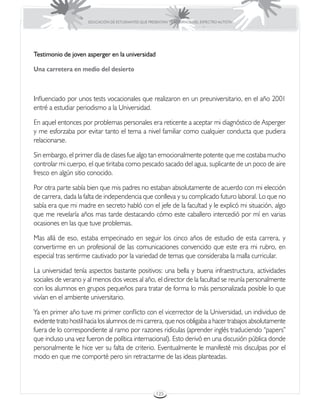 EDUCACIÓN DE ESTUDIANTES QUE PRESENTAN TRASTORNOS DEL ESPECTRO AUTISTA




Testimonio de joven asperger en la universidad

Una carretera en medio del desierto



Influenciado por unos tests vocacionales que realizaron en un preuniversitario, en el año 2001
entré a estudiar periodismo a la Universidad.

En aquel entonces por problemas personales era reticente a aceptar mi diagnóstico de Asperger
y me esforzaba por evitar tanto el tema a nivel familiar como cualquier conducta que pudiera
relacionarse.

Sin embargo, el primer día de clases fue algo tan emocionalmente potente que me costaba mucho
controlar mi cuerpo, el que tiritaba como pescado sacado del agua, suplicante de un poco de aire
fresco en algún sitio conocido.

Por otra parte sabía bien que mis padres no estaban absolutamente de acuerdo con mi elección
de carrera, dada la falta de independencia que conlleva y su complicado futuro laboral. Lo que no
sabía era que mi madre en secreto habló con el jefe de la facultad y le explicó mi situación, algo
que me revelaría años mas tarde destacando cómo este caballero intercedió por mí en varias
ocasiones en las que tuve problemas.

Mas allá de eso, estaba empecinado en seguir los cinco años de estudio de esta carrera, y
convertirme en un profesional de las comunicaciones convencido que este era mi rubro, en
especial tras sentirme cautivado por la variedad de temas que consideraba la malla curricular.

La universidad tenía aspectos bastante positivos: una bella y buena infraestructura, actividades
sociales de verano y al menos dos veces al año, el director de la facultad se reunía personalmente
con los alumnos en grupos pequeños para tratar de forma lo más personalizada posible lo que
vivían en el ambiente universitario.

Ya en primer año tuve mi primer conflicto con el vicerrector de la Universidad, un individuo de
evidente trato hostil hacia los alumnos de mi carrera, que nos obligaba a hacer trabajos absolutamente
fuera de lo correspondiente al ramo por razones ridículas (aprender inglés traduciendo “papers”
que incluso una vez fueron de política internacional). Esto derivó en una discusión pública donde
personalmente le hice ver su falta de criterio. Eventualmente le manifesté mis disculpas por el
modo en que me comporté pero sin retractarme de las ideas planteadas.




                                                       125
 