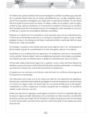 EDUCACIÓN DE ESTUDIANTES QUE PRESENTAN TRASTORNOS DEL ESPECTRO AUTISTA




En el último año cuando el profesor del ramo de investigación y también mi profesor guía, abusando
de su autoridad intento evitar que me titulara reprobándome por una falta ortográfica, pese a
que él mismo aprobó la investigación que realicé para mi reportaje de titulación, es aquí donde
intervino el jefe de carrera quien tras revisar mi trabajo y hablar con el profesor, quien se negó a
cambiar la nota, optó por aprobarme. En lo personal era evidente el ridículo que se cometía al
tener aprobado el seminario de titulación que es una investigación y estar reprobado un ramo por
un tilde que ni siquiera los computadores detectaron que faltaba.

Respecto a mi relación con mis compañeros, he de reconocer que nunca fue realmente buena,
mi forma de ser les llamaba la atención en un principio en especial las mujeres, el que no dijera
garabatos, fumara ni me interesaran a las fiestas, mostrando también un particular interés en aquel
entonces por “Viaje a las estrellas”.

Sin embargo, no pasaría mucho tiempo antes que tuviera algunos roces y al ir comprobando la
falta de lealtad, el grado de competitividad en el resto de la gente, opté por irme aislando.

Socialmente era un ambiente lleno de apariencias, con profesores como los ya mencionados,
muchos de ellos “dictando cátedra” sobre una realidad que realmente no dominaban o practicaban,
era evidente que cada uno intentara salvar su pellejo sin importarle quien caía en el camino.

Al final nadie estaba enteramente seguro de su posición, mucho menos del futuro laboral tras
develarse a pocos años la gran mediocridad de los llamados “grandes profesionales” y la relevancia
que tienen los contactos, por encima del conocimiento y la experiencia.

Amistades tuve una o dos pero con el tiempo, estas terminaron en conflictos al darse algunas de
las situaciones ya mencionadas.

Con elementos como estos uno se da cuenta que todo fue una experiencia tan agotadora,
desmotivante y sobretodo desmoralizante que llegado el momento de graduarme, siendo honesto
a mí mismo me negué a asistir. No quería estar con una sonrisa tan falsa como la del “guasón”
manifestando un cariño y respeto que no existía a esa gente que no trepidaban “en acuchillar la
espalda” a quien fuera por una nota.

Desde esos días solo he regresado cuando alguien conocido o cercano ha necesitado algún tipo
de apoyo en alguna actividad relacionada con la universidad. Los malos recuerdos y la actitud fría
de quienes conozco que trabajan allí han fortalecido mi política de jamás promover la Universidad
ni mucho menos asistir a reuniones de ex alumnos o seminarios dado el nulo respeto que siento
hacia ese sitio.



                                                      127
 