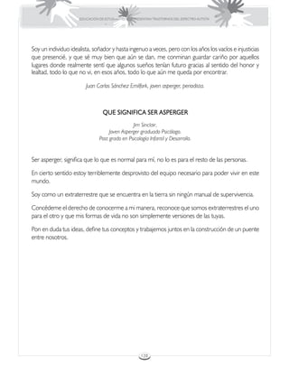 EDUCACIÓN DE ESTUDIANTES QUE PRESENTAN TRASTORNOS DEL ESPECTRO AUTISTA




Soy un individuo idealista, soñador y hasta ingenuo a veces, pero con los años los vacíos e injusticias
que presencié, y que sé muy bien que aún se dan, me conminan guardar cariño por aquellos
lugares donde realmente sentí que algunos sueños tenían futuro gracias al sentido del honor y
lealtad, todo lo que no vi, en esos años, todo lo que aún me queda por encontrar.

                        Juan Carlos Sánchez Emilfork, joven asperger, periodista.



                                 QUE SIGNIFICA SER ASPERGER
                                               Jim Sinclair,
                                    Joven Asperger graduado Psicólogo.
                               Post grado en Psicología Infantil y Desarrollo.


Ser asperger, significa que lo que es normal para mí, no lo es para el resto de las personas.

En cierto sentido estoy terriblemente desprovisto del equipo necesario para poder vivir en este
mundo.

Soy como un extraterrestre que se encuentra en la tierra sin ningún manual de supervivencia.

Concédeme el derecho de conocerme a mi manera, reconoce que somos extraterrestres el uno
para el otro y que mis formas de vida no son simplemente versiones de las tuyas.

Pon en duda tus ideas, define tus conceptos y trabajemos juntos en la construcción de un puente
entre nosotros.




                                                      128
 
