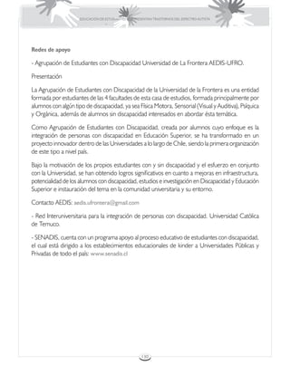 EDUCACIÓN DE ESTUDIANTES QUE PRESENTAN TRASTORNOS DEL ESPECTRO AUTISTA




Redes de apoyo

- Agrupación de Estudiantes con Discapacidad Universidad de La Frontera AEDIS-UFRO.

Presentación

La Agrupación de Estudiantes con Discapacidad de la Universidad de la Frontera es una entidad
formada por estudiantes de las 4 facultades de esta casa de estudios, formada principalmente por
alumnos con algún tipo de discapacidad, ya sea Física Motora, Sensorial (Visual y Auditiva), Psíquica
y Orgánica, además de alumnos sin discapacidad interesados en abordar ésta temática.

Como Agrupación de Estudiantes con Discapacidad, creada por alumnos cuyo enfoque es la
integración de personas con discapacidad en Educación Superior, se ha transformado en un
proyecto innovador dentro de las Universidades a lo largo de Chile, siendo la primera organización
de este tipo a nivel país.

Bajo la motivación de los propios estudiantes con y sin discapacidad y el esfuerzo en conjunto
con la Universidad, se han obtenido logros significativos en cuanto a mejoras en infraestructura,
potencialidad de los alumnos con discapacidad, estudios e investigación en Discapacidad y Educación
Superior e instauración del tema en la comunidad universitaria y su entorno.

Contacto AEDIS: aedis.ufrontera@gmail.com

- Red Interuniversitaria para la integración de personas con discapacidad. Universidad Católica
de Temuco.

- SENADIS, cuenta con un programa apoyo al proceso educativo de estudiantes con discapacidad,
el cual está dirigido a los establecimientos educacionales de kinder a Universidades Públicas y
Privadas de todo el país: www.senadis.cl




                                                      130
 