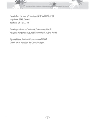 EDUCACIÓN DE ESTUDIANTES QUE PRESENTAN TRASTORNOS DEL ESPECTRO AUTISTA




Escuela Especial para niños autistas BERNAR RIMLAND
Magallanes 2548. Osorno
Teléfono: 64 – 31 27 74


Escuela para Autistas Camino de Esperanza ASPAUT.
Pasaje las margaritas 1925, Población Mirasol, Puerto Montt.


Agrupación de Ayuda a niños autistas AGANAT.
Dublín 2968, Población del Canto, Hualpén.




                                                     133
 