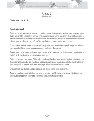EDUCACIÓN DE ESTUDIANTES QUE PRESENTAN TRASTORNOS DEL ESPECTRO AUTISTA




                                               Anexo 5
                                               Evaluación
Estudios de caso 1 y 2



Estudio de caso 1

Pedro es un niño de tres años carece completamente de lenguaje, y realiza una y otra vez activi-
dades sin sentido. Los padres sienten en su presencia una fuerte sensación de impotencia por su
absoluta indiferencia a sus llamadas e indicaciones, Pedro dedica gran parte del tiempo a balancearse
o hacer girar en el suelo pequeños objetos esféricos, como chapitas o monedas.

Cuando esos objetos hacen su danza circular gracias a un movimiento que él ha provocado con
gran habilidad, Pedro mira fascinado su giro y aletea con las manos.

Parece sordo al lenguaje, y sin embargo hay veces en que atiende rápidamente cuando oye el
crujido de la envoltura de un caramelo al abrirse.

Pedro no se comunica nunca. Grita o llora si desea algo. No hace gestos dirigidos a las cosas que
desea, para conseguirlas por medio de las otras personas, no señala a los objetos que le interesan
para compartir su interés hacia ellos, no dirige miradas comunicativas a nadie.

Evita siempre que puede a las personas, o las ignora como si no existieran.

A veces cuando los padres tratan de cruzar su muralla invisible, tiene rabietas incontrolables, como
si no pudiera soportar que nadie penetrara en su inmutable soledad.




                                                      143
 
