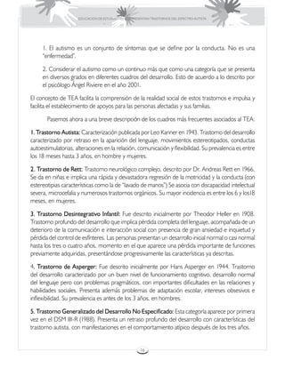 EDUCACIÓN DE ESTUDIANTES QUE PRESENTAN TRASTORNOS DEL ESPECTRO AUTISTA




     1. El autismo es un conjunto de síntomas que se define por la conducta. No es una
     “enfermedad”.

     2. Considerar el autismo como un continuo más que como una categoría que se presenta
     en diversos grados en diferentes cuadros del desarrollo. Esto de acuerdo a lo descrito por
     el psicólogo Ángel Riviere en el año 2001.

El concepto de TEA facilita la comprensión de la realidad social de estos trastornos e impulsa y
facilita el establecimiento de apoyos para las personas afectadas y sus familias.

	      Pasemos ahora a una breve descripción de los cuadros más frecuentes asociados al TEA:

1. Trastorno Autista: Caracterización publicada por Leo Kanner en 1943. Trastorno del desarrollo
caracterizado por retraso en la aparición del lenguaje, movimientos estereotipados, conductas
autoestimulatorias, alteraciones en la relación, comunicación y flexibilidad. Su prevalencia es entre
los 18 meses hasta 3 años, en hombre y mujeres.

2. Trastorno de Rett: Trastorno neurológico complejo, descrito por Dr. Andreas Rett en 1966.
Se da en niñas e implica una rápida y devastadora regresión de la motricidad y la conducta (con
estereotipias características como la de “lavado de manos”) Se asocia con discapacidad intelectual
severa, microcefalia y numerosos trastornos orgánicos. Su mayor incidencia es entre los 6 y los18
meses, en mujeres.

3. Trastorno Desintegrativo Infantil: Fue descrito inicialmente por Theodor Heller en 1908.
Trastorno profundo del desarrollo que implica pérdida completa del lenguaje, acompañada de un
deterioro de la comunicación e interacción social con presencia de gran ansiedad e inquietud y
pérdida del control de esfínteres. Las personas presentan un desarrollo inicial normal o casi normal
hasta los tres o cuatro años, momento en el que aparece una pérdida importante de funciones
previamente adquiridas, presentándose progresivamente las características ya descritas.

4. Trastorno de Asperger: Fue descrito inicialmente por Hans Asperger en 1944. Trastorno
del desarrollo caracterizado por un buen nivel de funcionamiento cognitivo, desarrollo normal
del lenguaje pero con problemas pragmáticos, con importantes dificultades en las relaciones y
habilidades sociales. Presenta además problemas de adaptación escolar, intereses obsesivos e
inflexibilidad. Su prevalencia es antes de los 3 años, en hombres.

5. Trastorno Generalizado del Desarrollo No Especificado: Esta categoría aparece por primera
vez en el DSM III-R (1988). Presenta un retraso profundo del desarrollo con características del
trastorno autista, con manifestaciones en el comportamiento atípico después de los tres años.


                                                      16
 