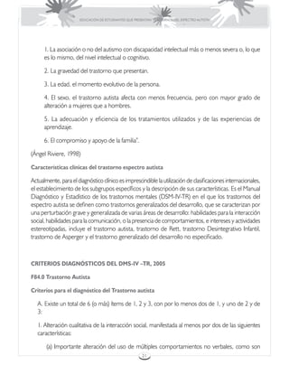 EDUCACIÓN DE ESTUDIANTES QUE PRESENTAN TRASTORNOS DEL ESPECTRO AUTISTA




      1. La asociación o no del autismo con discapacidad intelectual más o menos severa o, lo que
      es lo mismo, del nivel intelectual o cognitivo.

      2. La gravedad del trastorno que presentan.

      3. La edad, el momento evolutivo de la persona.

      4. El sexo, el trastorno autista afecta con menos frecuencia, pero con mayor grado de
      alteración a mujeres que a hombres.

      5. La adecuación y eficiencia de los tratamientos utilizados y de las experiencias de
      aprendizaje.

      6. El compromiso y apoyo de la familia”.

(Ángel Riviere, 1998)

Características clínicas del trastorno espectro autista

Actualmente, para el diagnóstico clínico es imprescindible la utilización de clasificaciones internacionales,
el establecimiento de los subgrupos específicos y la descripción de sus características. Es el Manual
Diagnóstico y Estadístico de los trastornos mentales (DSM-IV-TR) en el que los trastornos del
espectro autista se definen como trastornos generalizados del desarrollo, que se caracterizan por
una perturbación grave y generalizada de varias áreas de desarrollo: habilidades para la interacción
social, habilidades para la comunicación, o la presencia de comportamientos, e intereses y actividades
estereotipadas, incluye el trastorno autista, trastorno de Rett, trastorno Desintegrativo Infantil,
trastorno de Asperger y el trastorno generalizado del desarrollo no especificado.



CRITERIOS DIAGNÓSTICOS DEL DMS-IV –TR, 2005

F84.0 Trastorno Autista

Criterios para el diagnóstico del Trastorno autista

   A. Existe un total de 6 (o más) ítems de 1, 2 y 3, con por lo menos dos de 1, y uno de 2 y de
   3:

   1. Alteración cualitativa de la interacción social, manifestada al menos por dos de las siguientes
   características:

       (a) Importante alteración del uso de múltiples comportamientos no verbales, como son
                                                        21
 