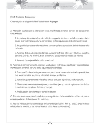 EDUCACIÓN DE ESTUDIANTES QUE PRESENTAN TRASTORNOS DEL ESPECTRO AUTISTA




F84.5 Trastorno de Asperger

Criterios para el diagnóstico del Trastorno de Asperger



A. Alteración cualitativa de la interacción social, manifestada al menos por dos de las siguientes
características:

     1. Importante alteración del uso de múltiples comportamientos no verbales como contacto
     ocular, expresión facial, posturas corporales y gestos reguladores de la interacción social

     2. Incapacidad para desarrollar relaciones con compañeros apropiados al nivel de desarrollo
     del sujeto.

     3. Ausencia de la tendencia espontánea a compartir disfrutes, intereses y objetivos con otras
     personas (por Ej., no mostrar, traer o enseñar a otras personas objetos de interés)

     4. Ausencia de reciprocidad social o emocional.

B. Patrones de comportamiento, intereses y actividades restrictivas, repetitivas y estereotipadas,
manifestados al menos por una de las siguientes características:

     1. Preocupación absorbente por uno o más patrones de interés estereotipados y restrictivos
     que son anormales, sea por su intensidad, sea por su objetivo

     2. Adhesión aparentemente inflexible a rutinas o rituales específicos, no funcionales.

     3. Manierismos motores estereotipados y repetitivos (por ej., sacudir o girar manos o dedos,
     o movimientos complejos de todo el cuerpo)

     4. Preocupación persistente por partes de objetos

C. El trastorno causa un deterioro clínicamente significativo de la actividad social, laboral y otras
áreas importantes de la actividad del individuo.

D. No hay retraso general del lenguaje clínicamente significativo. (Por ej., a los 2 años de edad
utiliza palabras sencillas, a los 3 años de edad utiliza frases comunicativas).




                                                      25
 