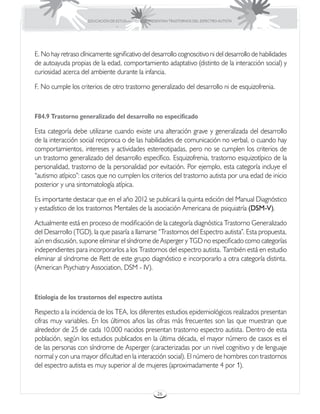 EDUCACIÓN DE ESTUDIANTES QUE PRESENTAN TRASTORNOS DEL ESPECTRO AUTISTA




E. No hay retraso clínicamente significativo del desarrollo cognoscitivo ni del desarrollo de habilidades
de autoayuda propias de la edad, comportamiento adaptativo (distinto de la interacción social) y
curiosidad acerca del ambiente durante la infancia.

F. No cumple los criterios de otro trastorno generalizado del desarrollo ni de esquizofrenia.



F84.9 Trastorno generalizado del desarrollo no especificado

Esta categoría debe utilizarse cuando existe una alteración grave y generalizada del desarrollo
de la interacción social reciproca o de las habilidades de comunicación no verbal, o cuando hay
comportamientos, intereses y actividades estereotipadas, pero no se cumplen los criterios de
un trastorno generalizado del desarrollo específico. Esquizofrenia, trastorno esquizotípico de la
personalidad, trastorno de la personalidad por evitación. Por ejemplo, esta categoría incluye el
“autismo atípico”: casos que no cumplen los criterios del trastorno autista por una edad de inicio
posterior y una sintomatología atípica.

Es importante destacar que en el año 2012 se publicará la quinta edición del Manual Diagnóstico
y estadístico de los trastornos Mentales de la asociación Americana de psiquiatría (DSM-V).

Actualmente está en proceso de modificación de la categoría diagnóstica Trastorno Generalizado
del Desarrollo (TGD), la que pasaría a llamarse “Trastornos del Espectro autista”. Esta propuesta,
aún en discusión, supone eliminar el síndrome de Asperger y TGD no especificado como categorías
independientes para incorporarlos a los Trastornos del espectro autista. También está en estudio
eliminar al síndrome de Rett de este grupo diagnóstico e incorporarlo a otra categoría distinta.
(American Psychiatry Association, DSM - IV).



Etiología de los trastornos del espectro autista

Respecto a la incidencia de los TEA, los diferentes estudios epidemiológicos realizados presentan
cifras muy variables. En los últimos años las cifras más frecuentes son las que muestran que
alrededor de 25 de cada 10.000 nacidos presentan trastorno espectro autista. Dentro de esta
población, según los estudios publicados en la última década, el mayor número de casos es el
de las personas con síndrome de Asperger (caracterizadas por un nivel cognitivo y de lenguaje
normal y con una mayor dificultad en la interacción social). El número de hombres con trastornos
del espectro autista es muy superior al de mujeres (aproximadamente 4 por 1).


                                                       26
 