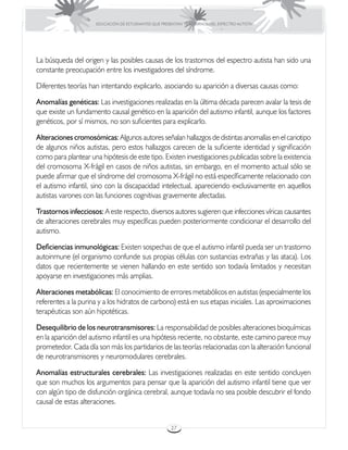 EDUCACIÓN DE ESTUDIANTES QUE PRESENTAN TRASTORNOS DEL ESPECTRO AUTISTA




La búsqueda del origen y las posibles causas de los trastornos del espectro autista han sido una
constante preocupación entre los investigadores del síndrome.

Diferentes teorías han intentando explicarlo, asociando su aparición a diversas causas como:

Anomalías genéticas: Las investigaciones realizadas en la última década parecen avalar la tesis de
que existe un fundamento causal genético en la aparición del autismo infantil, aunque los factores
genéticos, por sí mismos, no son suficientes para explicarlo.

Alteraciones cromosómicas: Algunos autores señalan hallazgos de distintas anomalías en el cariotipo
de algunos niños autistas, pero estos hallazgos carecen de la suficiente identidad y significación
como para plantear una hipótesis de este tipo. Existen investigaciones publicadas sobre la existencia
del cromosoma X-frágil en casos de niños autistas, sin embargo, en el momento actual sólo se
puede afirmar que el síndrome del cromosoma X-frágil no está específicamente relacionado con
el autismo infantil, sino con la discapacidad intelectual, apareciendo exclusivamente en aquellos
autistas varones con las funciones cognitivas gravemente afectadas.

Trastornos infecciosos: A este respecto, diversos autores sugieren que infecciones víricas causantes
de alteraciones cerebrales muy específicas pueden posteriormente condicionar el desarrollo del
autismo.

Deficiencias inmunológicas: Existen sospechas de que el autismo infantil pueda ser un trastorno
autoinmune (el organismo confunde sus propias células con sustancias extrañas y las ataca). Los
datos que recientemente se vienen hallando en este sentido son todavía limitados y necesitan
apoyarse en investigaciones más amplias.

Alteraciones metabólicas: El conocimiento de errores metabólicos en autistas (especialmente los
referentes a la purina y a los hidratos de carbono) está en sus etapas iniciales. Las aproximaciones
terapéuticas son aún hipotéticas.

Desequilibrio de los neurotransmisores: La responsabilidad de posibles alteraciones bioquímicas
en la aparición del autismo infantil es una hipótesis reciente, no obstante, este camino parece muy
prometedor. Cada día son más los partidarios de las teorías relacionadas con la alteración funcional
de neurotransmisores y neuromodulares cerebrales.

Anomalías estructurales cerebrales: Las investigaciones realizadas en este sentido concluyen
que son muchos los argumentos para pensar que la aparición del autismo infantil tiene que ver
con algún tipo de disfunción orgánica cerebral, aunque todavía no sea posible descubrir el fondo
causal de estas alteraciones.


                                                      27
 
