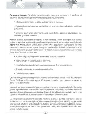 EDUCACIÓN DE ESTUDIANTES QUE PRESENTAN TRASTORNOS DEL ESPECTRO AUTISTA




Factores ambientales: Se admite que existen determinados factores que podrían afectar el
desarrollo de una persona genéticamente predispuesta al autismo como:

      • Intoxicación por metales pesados, particularmente el mercurio.

      • Factores obstétricos: existe una correlación importante entre las complicaciones obstétricas
      y el autismo.

      • Estrés: no es un factor determinante, pero puede llegar a afectar en algunos casos con
      diferentes grados de intensidad.

Además de estas explicaciones biológicas, se han planteado Teorías psicológicas que puedan
explicar el porqué de la sintomatología del espectro autista, una de las más relevantes es la llamada
Teoría de la Mente, (Baron-Cohen, Leslie y Frith, 1985). Según estos investigadores los niños
con autismo presentarían una especie de ceguera mental o falta de teoría de la mente, que les
produce alteraciones graves en la interacción y en la comunicación. Las consecuencias derivadas
de no tener Teoría de la Mente son:

      • Ausencia de guías para predecir e interpretar las conductas ajenas.

      • Incomprensión de las conductas de los demás.

      • Dificultad para desarrollar la comunicación, (ausencia de protodeclarativos).

      • Ausencia o retraso en las capacidades declarativas.

      • Dificultad para conversar.

Uta Frith (1991) posteriormente propone una teoría complementaria llamada Teoría de Coherencia
Central Débil, que podría explicar algunas dificultades encontradas y que no pueden ser explicadas
por la Teoría de la Mente.

La idea de que las personas autistas hacen uso relativamente menor e inadecuado de la información
que les llega del entorno y dedican una atención preferente a las partes y no al todo, contribuye
a explicar algunas deficiencias encontradas y algunas de las habilidades presentadas como es su
capacidad perceptivo-visual, manifestada en su facilidad para construir puzzles.

Las interpretaciones actualmente aceptadas nos llevan a concluir que nos encontramos ante un
síndrome conductual de base orgánica (producida por algunos genes) más psicológica, y que puede
estar asociada a factores ambientales (virus, factores químicos, anomalías metabólicas). Aunque
hoy en día su origen es aún desconocido, parece estar claro que no depende de una sola causa,
sino de múltiples causas.
                                                      28
 