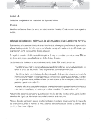 EDUCACIÓN DE ESTUDIANTES QUE PRESENTAN TRASTORNOS DEL ESPECTRO AUTISTA




Unidad 1.2.

Detección temprana de los trastornos del espectro autista

Objetivo

Identificar señales de detección temprana e instrumentos de detección de trastornos de espectro
autista.



SEÑALES DE DETECCIÓN TEMPRANA DE LOS TRASTORNOS DEL ESPECTRO AUTISTA

Es evidente que la detección precoz de este trastorno es el primer paso para favorecer el pronóstico
y la evolución posterior del niño y para que la familia maneje adecuadamente las dificultades que
se presentan como consecuencia de esta situación.

En la práctica resulta difícil la detección temprana. A muy pocos niños con sospecha de TEA se
les deriva a servicios especializados antes de los 3 años de edad.

Las barreras que provocan el reconocimiento tardío de los TEA se encuentran en:

      • Ámbito familiar: Padres con dificultades para detectar síntomas comunicativos sociales en
      la fase te prana del desarrollo. Tanto en primerizos como experimentados.

      • Ámbito sanitario: Los pediatras y demás profesionales de la atención primaria carecen de la
      información y formación necesaria por lo que no reconocen las conductas alteradas. Tienden
      a pensar que se trata de problemas leves o transitorios en el desarrollo y recomiendan a los
      padres a esperar una evolución.

      • Ámbito educativo: Los profesionales de jardines infantiles no poseen información relativa
      a los trastornos del espectro autista para realizar una detección precoz de un niño.

Actualmente, podemos considerar que alrededor del año de vida, e incluso antes, ya se pueden
identificar los signos de alarma que se correlacionan con este trastorno.

Algunos de estos signos son: escaso o nulo interés por el contacto ocular, ausencia de respuesta
de orientación cuando se nombra al niño, ausencia de la conducta de señalar y ausencia de la
conducta de mostrar objetos.




                                                      29
 
