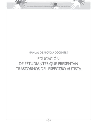 EDUCACIÓN DE ESTUDIANTES QUE PRESENTAN TRASTORNOS DEL ESPECTRO AUTISTA




        MANUAL DE APOYO A DOCENTES:

          EDUCACIÓN
 DE ESTUDIANTES QUE PRESENTAN
TRASTORNOS DEL ESPECTRO AUTISTA




                                       3
 