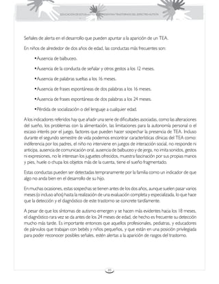 EDUCACIÓN DE ESTUDIANTES QUE PRESENTAN TRASTORNOS DEL ESPECTRO AUTISTA




Señales de alerta en el desarrollo que pueden apuntar a la aparición de un TEA.

En niños de alrededor de dos años de edad, las conductas más frecuentes son:

     •	 usencia de balbuceo.
      A

     •	 usencia de la conducta de señalar y otros gestos a los 12 meses.
      A

     •	 usencia de palabras sueltas a los 16 meses.
      A

     •	 usencia de frases espontáneas de dos palabras a los 16 meses.
      A

     •	 usencia de frases espontáneas de dos palabras a los 24 meses.
      A

     •	 érdida de socialización o del lenguaje a cualquier edad.
      P

A los indicadores referidos hay que añadir una serie de dificultades asociadas, como las alteraciones
del sueño, los problemas con la alimentación, las limitaciones para la autonomía personal o el
escaso interés por el juego, factores que pueden hacer sospechar la presencia de TEA. Incluso
durante el segundo semestre de vida podemos encontrar características clínicas del TEA como:
indiferencia por los padres, el niño no interviene en juegos de interacción social, no responde ni
anticipa, ausencia de comunicación oral, ausencia de balbuceo y de jerga, no imita sonidos, gestos
ni expresiones, no le interesan los juguetes ofrecidos, muestra fascinación por sus propias manos
y pies, huele o chupa los objetos más de la cuenta, tiene el sueño fragmentado.

Estas conductas pueden ser detectadas tempranamente por la familia como un indicador de que
algo no anda bien en el desarrollo de su hijo.

En muchas ocasiones, estas sospechas se tienen antes de los dos años, aunque suelen pasar varios
meses (o incluso años) hasta la realización de una evaluación completa y especializada, lo que hace
que la detección y el diagnóstico de este trastorno se concrete tardíamente.

A pesar de que los síntomas de autismo emergen y se hacen más evidentes hacia los 18 meses,
el diagnóstico rara vez se da antes de los 24 meses de edad, de hecho es frecuente su detección
mucho más tarde. Es importante entonces que aquellos profesionales, pediatras, y educadores
de párvulos que trabajan con bebés y niños pequeños, y que están en una posición privilegiada
para poder reconocer posibles señales, estén alertas a la aparición de rasgos del trastorno.




                                                      30
 