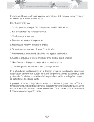 EDUCACIÓN DE ESTUDIANTES QUE PRESENTAN TRASTORNOS DEL ESPECTRO AUTISTA




Por tanto, es útil, presentar los indicadores de autismo típicos de la etapa que comprende desde
los 18 hasta los 36 meses. (Rivière, 2000).

Los más importantes son:

1. Sordera aparente paradójica. Falta de respuesta a llamadas e indicaciones.

2. No comparte focos de interés con la mirada.

3. Tiende a no mirar a los ojos.

4. No mira a las personas ni lo que hacen.

5. Presenta juego repetitivo o rituales de ordenar.

6. Se resiste a cambios de ropa, alimentación, actividades.

7. Presenta rabietas en situaciones de cambio y no le gustan las sorpresas.

8. Carece de lenguaje, si lo tiene lo emplea de forma ecolálica o poco funcional.

9. No señala con el dedo para compartir experiencias ni para pedir.

10. Tiende a ignorar a los niños de su edad y no juega con ellos.

En la actualidad se visualizan avances en la detección precoz, se han elaborado instrumentos
específicos de detección que pueden ser usados por pediatras, padres, educadores, y otros
profesionales. Estos instrumentos facilitan el primer paso a la derivación de un diagnóstico temprano
de los trastornos del espectro autista.

Logrando la claridad en el diagnóstico, las acciones podrán estar dirigidas al niño con TEA, a su
familia y al entorno, reduciendo de esa manera el estrés familiar con el fin de facilitar que los apoyos
otorgados permitan la disminución de los problemas de conducta en los niños, el desarrollo de
la comunicación y su integración escolar.




                                                       31
 