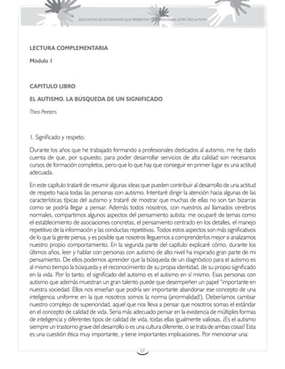 EDUCACIÓN DE ESTUDIANTES QUE PRESENTAN TRASTORNOS DEL ESPECTRO AUTISTA




LECTURA COMPLEMENTARIA

Módulo 1



CAPITULO LIBRO

EL AUTISMO. LA BÚSQUEDA DE UN SIGNIFICADO

Theo Peeters



1. Significado y respeto.
Durante los años que he trabajado formando a profesionales dedicados al autismo, me he dado
cuenta de que, por supuesto, para poder desarrollar servicios de alta calidad son necesarios
cursos de formación completos, pero que lo que hay que conseguir en primer lugar es una actitud
adecuada.
En este capítulo trataré de resumir algunas ideas que pueden contribuir al desarrollo de una actitud
de respeto hacia todas las personas con autismo. Intentaré dirigir la atención hacia algunas de las
características típicas del autismo y trataré de mostrar que muchas de ellas no son tan bizarras
como se podría llegar a pensar. Además todos nosotros, con nuestros así llamados cerebros
normales, compartimos algunos aspectos del pensamiento autista: me ocuparé de temas como
el establecimiento de asociaciones concretas, el pensamiento centrado en los detalles, el manejo
repetitivo de la información y las conductas repetitivas. Todos estos aspectos son más significativos
de lo que la gente piensa, y es posible que nosotros lleguemos a comprenderlos mejor si analizamos
nuestro propio comportamiento. En la segunda parte del capítulo explicaré cómo, durante los
últimos años, leer y hablar con personas con autismo de alto nivel ha inspirado gran parte de mi
pensamiento. De ellos podemos aprender que la búsqueda de un diagnóstico para el autismo es
al mismo tiempo la búsqueda y el reconocimiento de su propia identidad, de su propio significado
en la vida. Por lo tanto, el significado del autismo es el autismo en sí mismo. Esas personas con
autismo que además muestran un gran talento puede que desempeñen un papel “importante en
nuestra sociedad. Ellos nos enseñan que podría ser importante abandonar ese concepto de una
inteligencia uniforme en la que nosotros somos la norma (anormalidad!). Deberíamos cambiar
nuestro complejo de superioridad, aquel que nos lleva a pensar que nosotros somas el estándar
en el concepto de calidad de vida. Seria más adecuado pensar en la existencia de múltiples formas
de inteligencia y diferentes tipos de calidad de vida, todas ellas igualmente valiosas. ¿Es el autismo
siempre un trastorno grave del desarrollo o es una cultura diferente, o se trata de ambas cosas? Esta
es una cuestión ética muy importante, y tiene importantes implicaciones. Por mencionar una:

                                                       37
 