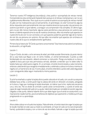 EDUCACIÓN DE ESTUDIANTES QUE PRESENTAN TRASTORNOS DEL ESPECTRO AUTISTA




Tenemos nuestra NT-inteligencia (neurotípica) y ésta podría ir acompañada de retraso mental.
Comprendemos esta combinación bastante bien porque en el retraso mental pensar y ser no son
cualitativamente diferentes. Pero ¿qué ocurre cuando el autismo se acompaña de retraso mental?
¿Cuales son las implicaciones para el pensamiento, el aprendizaje y la vida? Conocemos algunas
de las respuestas pero personalmente creo que nosotros tenemos que ayudar a las personas con
autismo que tienen un gran talento, a conseguir una comprensión más completa. En último lugar,
pero no por ello menos importante: algunas veces percibimos a esas personas con autismo que
tienen un talento especial como la voz de nuestras conciencias, ellos nos enseñan qué aspectos en
nuestra forma de vivir no son correctos y en qué aspectos podemos aprender algo de la manera
de vivir de una persona con autismo. Así que ellos nos enseñan qué aspectos son erróneos en
nuestra idea de lo que es verdaderamente significativo.
Primero lea la historia de “El Cerdo que tiene conocimientos” Esta historia trata sobre la enseñanza,
la educación y el significado.
Lección 1:
Coja un Cerdo, de siete u ocho semanas de edad, permítale acceder libremente a la parte interior
de su casa hasta que llegue a ser, en cierta medida, un animal domesticado. Cuando ya esté
familiarizado con esa situación, deberá comenzar su instrucción. Ponga una tarjeta en su boca y
sujétele la boca para que esta permanezca cerrada, dándole a entender que no debe soltar la
tarjeta hasta que usted quiera cogerla. En un principio, el cerdo tirará la tarjeta a cada momento,
entonces usted tendrá que recogerla inmediatamente y volvérsela a colocar en la boca mientras le
regaña con un fuerte tono de voz. A corto plazo, el cerdo entenderá cuando esté usted disgustado
y por consiguiente debe seguir mostrando la misma paciencia.
Lección 2:
Si ya le ha enseñado a sujetar la tarjeta ahora puede colocarla en el suelo, con una de sus esquinas
doblada hacia arriba; a continuación baje la cabeza del cerdo en dirección a la tarjeta, póngasela
en la boca y haga que mantenga la tarjeta levantada, sin tolerar que la tire; repita esta secuencia
una y otra vez. No se olvide de animarle cuando actúe correctamente; y cuando el cerdo sea
capaz de coger la tarjeta del suelo sin su ayuda, habrá dominado por completo la Lección segunda.
Llegados a este punto, debería haberle dicho que debe lograr que el cerdo se acostumbre a sus
inspiraciones nasales fuertes, para la enseñanza de objetivos que aparecerán a medida que él vaya
progresando en su aprendizaje.
Lección 3:
Ahora debe colocar en el suelo tres tarjetas. Naturalmente, el cerdo tratará de coger la tarjeta que
le resulte más fácil; en este caso su misión es controlarle, sin hacer el ruido con la nariz (inspiración
fuerte), quitándole la tarjeta y con un tono de voz de enfado, fuércele a coger la tarjeta que está
                                                       38
 